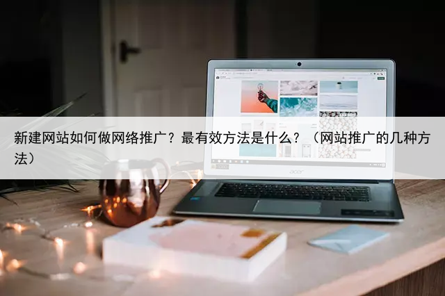 新建网站如何做网络推广?最有效方法是什么?(网站推广的几种方法)