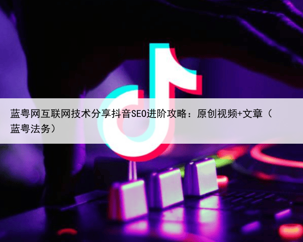 蓝粤网互联网技术分享抖音SEO进阶攻略：原创视频+文章（蓝粤法务）