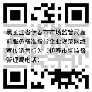 黑龙江省伊春市市场监管局靠前服务精准指导企业规范网络宣传销售行为(伊春市场监督管理局电话)