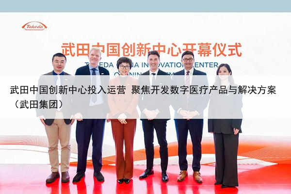 武田中国创新中心投入运营 聚焦开发数字医疗产品与解决方案（武田集团）