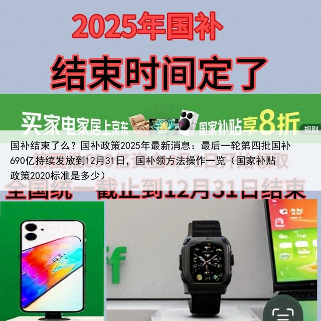 国补结束了么?国补政策2025年最新消息:最后一轮第四批国补690亿持续发放到12月31日,国补领方法操作一览(国家补贴政策2020标准是多少)
