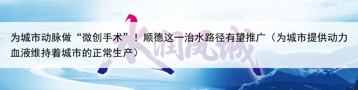 为城市动脉做“微创手术”!顺德这一治水路径有望推广(为城市提供动力血液维持着城市的正常生产)