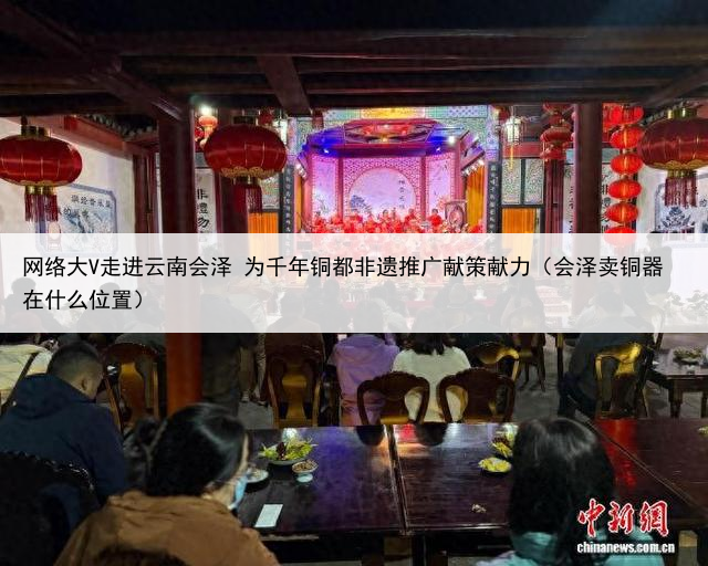 网络大V走进云南会泽 为千年铜都非遗推广献策献力（会泽卖铜器在什么位置）