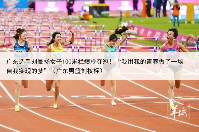 广东选手刘景扬女子100米栏爆冷夺冠！“我用我的青春做了一场自我实现的梦”（广东男篮刘权标）