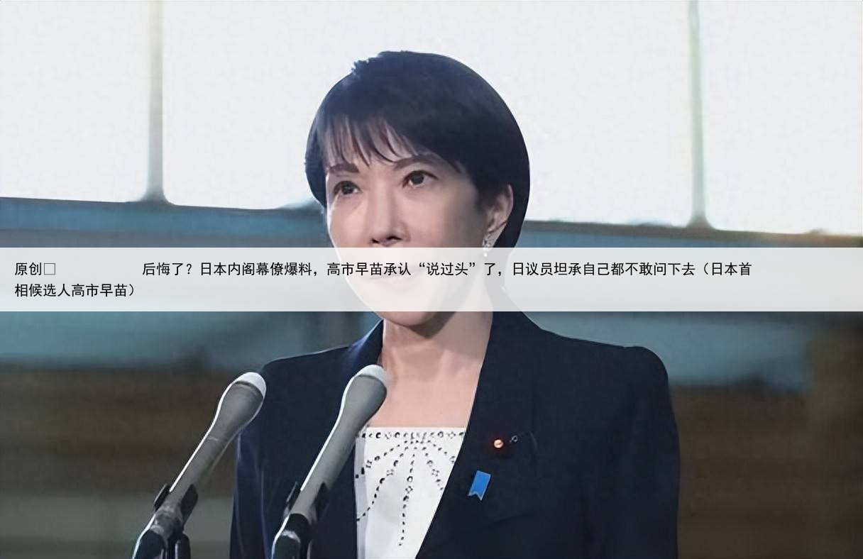 原创
            后悔了？日本内阁幕僚爆料，高市早苗承认“说过头”了，日议员坦承自己都不敢问下去（日本首相候选人高市早苗）