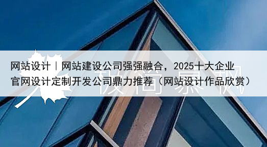 网站设计｜网站建设公司强强融合，2025十大企业官网设计定制开发公司鼎力推荐（网站设计作品欣赏）