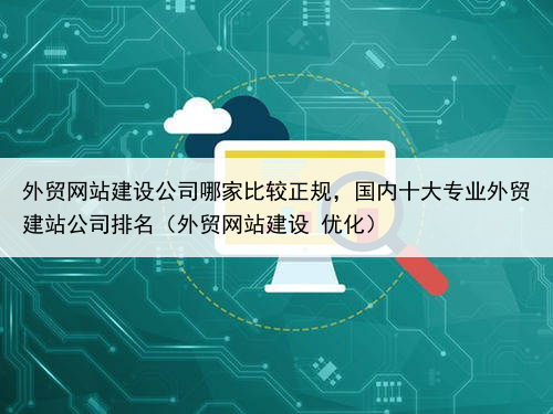 外贸网站建设公司哪家比较正规，国内十大专业外贸建站公司排名（外贸网站建设 优化）