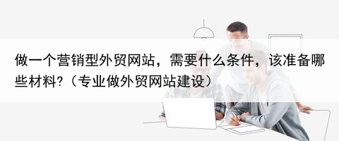 做一个营销型外贸网站，需要什么条件，该准备哪些材料?（专业做外贸网站建设）