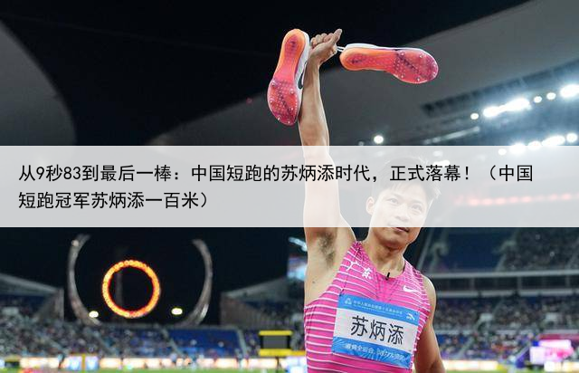 从9秒83到最后一棒：中国短跑的苏炳添时代，正式落幕！（中国短跑冠军苏炳添一百米）