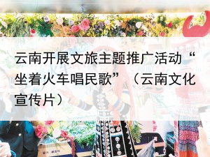 云南开展文旅主题推广活动“坐着火车唱民歌”（云南文化宣传片）