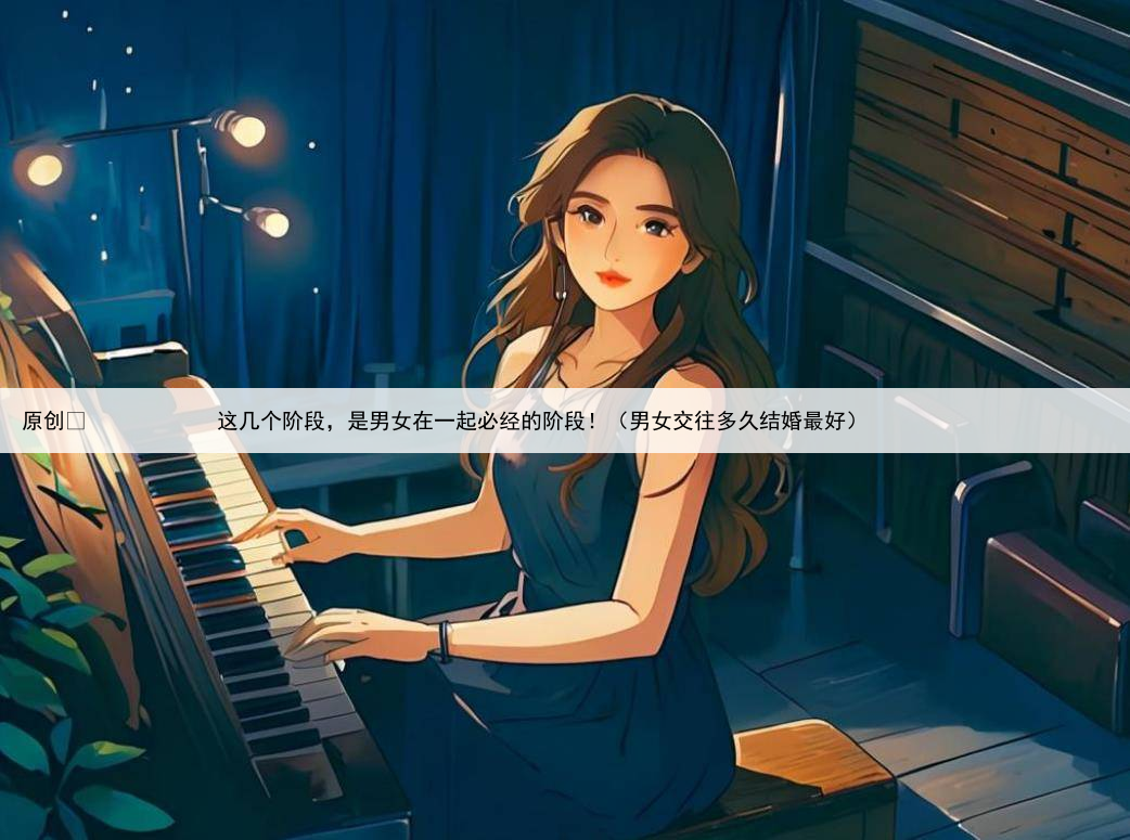 原创
            这几个阶段，是男女在一起必经的阶段！（男女交往多久结婚最好）