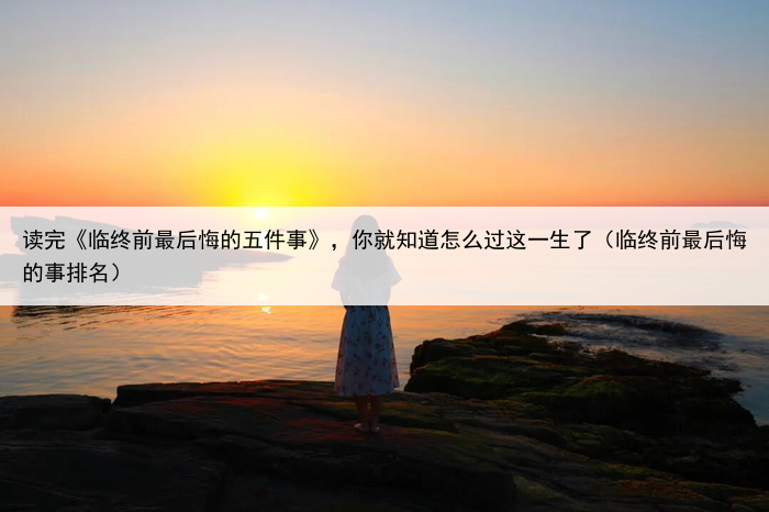 读完《临终前最后悔的五件事》，你就知道怎么过这一生了（临终前最后悔的事排名）